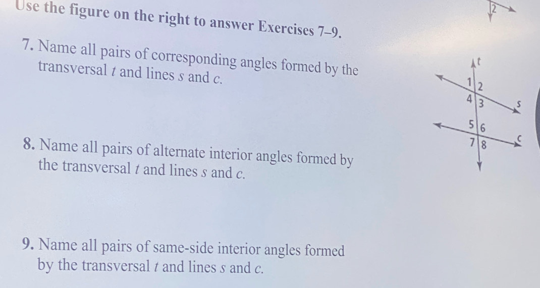 Use the figure on the right to answer Exercises 7-9. 
7. Name all pairs of corresponding angles formed by the 
transversal t and lines s and c. 
8. Name all pairs of alternate interior angles formed by 
the transversal t and lines s and c. 
9. Name all pairs of same-side interior angles formed 
by the transversal t and lines s and c.