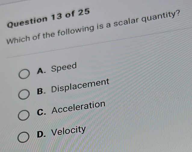 Which of the following is a scalar quantity?
A. Speed
B. Displacement
C. Acceleration
D. Velocity