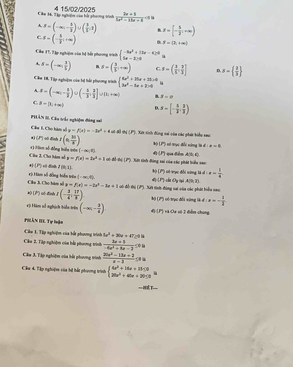 4 15/02/2025
Câu 16. Tập nghiệm của bắt phương trình  (2x+5)/5x^2-13x+6 <0ld</tex>
A. S=(-∈fty ;- 5/2 )∪ ( 3/5 ;2)
B. S=[- 5/2 ;+∈fty )
C. S=(- 5/2 ;+∈fty )
D. S=(2_i+∈fty )
Câu 17. Tập nghiệm của hệ bất phương trình beginarrayl -9x^2+12x-4≥ 0 5x-3≥ 0endarray. là
A. S=(-∈fty ; 3/5 ) B. S=( 3/5 ;+∈fty ) C. S=( 3/5 ; 2/3 ] D. S=  2/3 
Câu 18. Tập nghiệm của hệ bắt phương trình beginarrayl 6x^2+25x+25>0 3x^2-5x+2>0endarray. là
A. S=(-∈fty ;- 5/2 )∪ (- 5/3 ; 2/3 ]∪ (1;+∈fty )
B. S=varnothing
C. S=[1;+∈fty )
D. S=[- 5/3 ; 2/3 )
PHÀN II. Câu trắc nghiệm đúng sai
Câu 1. Cho hàm số y=f(x)=-2x^2+4 có đồ thị (P). Xét tính đúng sai của các phát biểu sau:
a) (P) có đỉnh I(0; 31/8 ). b) (P) có trục đối xứng là d:x=0.
c) Hàm số đồng biến trên (-∈fty ;0). d) (P) qua điểm A(0;4).
Câu 2. Cho hàm số y=f(x)=2x^2+1 có đồ thj(P) ). Xét tính đúng sai của các phát biểu sau:
a) (P) có đinh I(0;1). có trục đổi xứng là d:x= 1/4 .
b) (P)
c) Hàm số đồng biến trên (-∈fty ;0).
d) (P) cất Oy tại A(0;2).
Câu 3. Cho hàm số y=f(x)=-2x^2-3x+1 có đồ thị (P). Xét tính đúng sai của các phát biểu sau:
a) (P) có đỉnh I(- 3/4 ; 17/8 ). b) (P) có trục đổi xứng là d:x=- 1/2 .
c) Hàm số nghịch biến trên (-∈fty ;- 3/4 ). d) (P) 1 và Oz có 2 điểm chung.
PHÀN III. Tự luận
Câu 1. Tập nghiệm của bắt phương trình 5x^2+30x+47≥ 0 là
Câu 2. Tập nghiệm của bắt phương trình  (3x+5)/-6x^2+8x-2 ≤ 0 là
Câu 3. Tập nghiệm của bất phương trình  (20x^2-13x+2)/x-3 ≤ 0 là
Câu 4. Tập nghiệm của hệ bất phương trình beginarrayl 4x^2+16x+15≤ 0 20x^2+40x+20≤ 0endarray. là
===HếT===