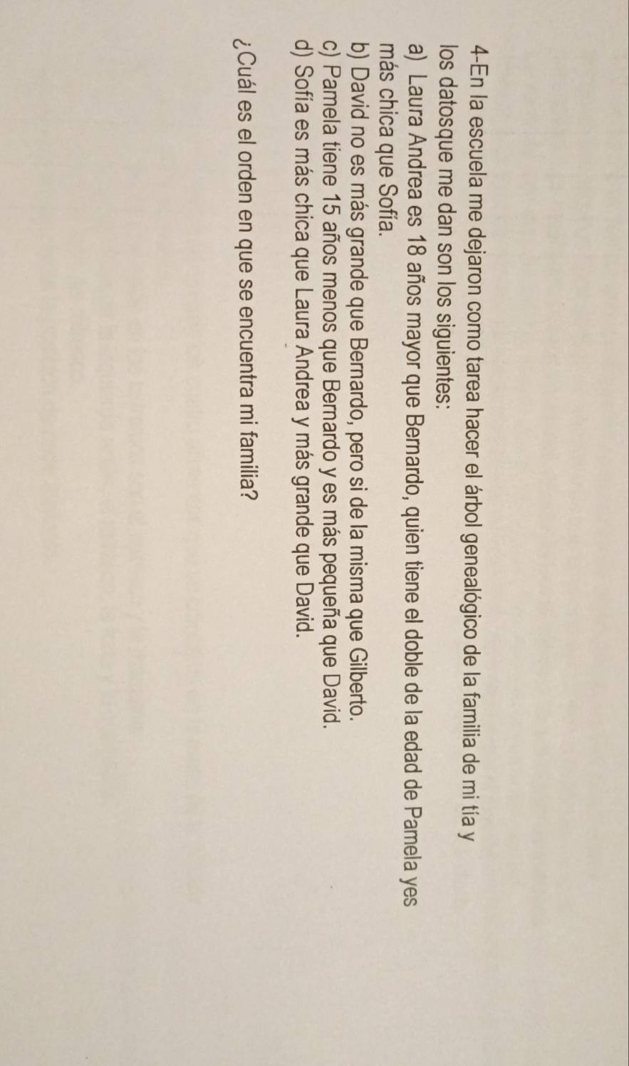 4-En la escuela me dejaron como tarea hacer el árbol genealógico de la familia de mi tía y
los datosque me dan son los siguientes:
a) Laura Andrea es 18 años mayor que Bernardo, quien tiene el doble de la edad de Pamela yes
más chica que Sofía.
b) David no es más grande que Bernardo, pero si de la misma que Gilberto.
c) Pamela tiene 15 años menos que Bernardo y es más pequeña que David.
d) Sofía es más chica que Laura Andrea y más grande que David.
¿Cuál es el orden en que se encuentra mi familia?