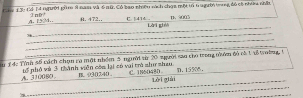 Có 14 người gồm 8 nam và 6 nữ. Có bao nhiêu cách chọn một tố 6 người trong đó có nhiều nhất
2 nữ?
A. 1524… B. 472… C. 1414. D. 3003
_
Lời giải
_
_
_
_
Au 14: Tính số cách chọn ra một nhóm 5 người từ 20 người sao cho trong nhóm đó có 1 tổ trưởng, 1
tố phó và 3 thành viên còn lại có vai trò như nhau.
A. 310080. B. 930240. C. 1860480. D. 15505.
Lời giải
_
_
_
_