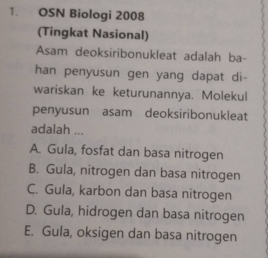 OSN Biologi 2008
(Tingkat Nasional)
Asam deoksiribonukleat adalah ba-
han penyusun gen yang dapat di-
wariskan ke keturunannya. Molekul
penyusun asam deoksiribonukleat
adalah ...
A. Gula, fosfat dan basa nitrogen
B. Gula, nitrogen dan basa nitrogen
C. Gula, karbon dan basa nitrogen
D. Gula, hidrogen dan basa nitrogen
E. Gula, oksigen dan basa nitrogen