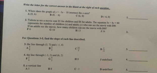 Write the letter for the correct answer in the blank at the right of each question .
1. Where does the graph of y=-3x-18 intersect the v -axis?
A(0,6) B(0,-6) C (6,0) D(-6,0) 1.
_
2. Tickets to see a movic cost $5 for children and $8 for adults. The equation 5x+8y=80
represents the number of children (x) and adults (y) who can see the movie with $80.
If no adults see the movie, how many children can see the movie with $80?
F 6 G 10 H 13 J 16 2.
For Questions 3-5, find the slope of each line described.
3. the line through (3,7) and (-1,4)
A  4/3  B  3/4  C  11/2  D  2/11  3._
4. the linc through (-3,2) and (6,2)
F  4/9  G  4/3  H 0 J undefined 4._
5. a vertical line
_
A | B 0 C -1 D undefined 5.