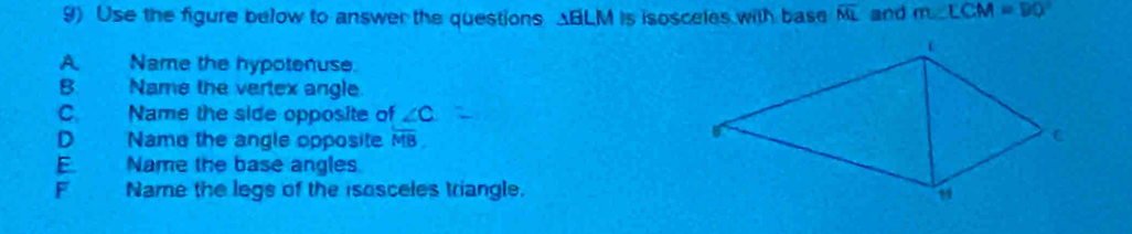 Use the figure below to answer the questions ABLM is isosceles with base overline ML and m∠ LCM=90°
AName the hypotenuse.
B. Name the vertex angle
C. Name the side opposite of ∠ C
D Name the angle opposite overline MB.
E Name the base angles
F Name the legs of the isosceles triangle.