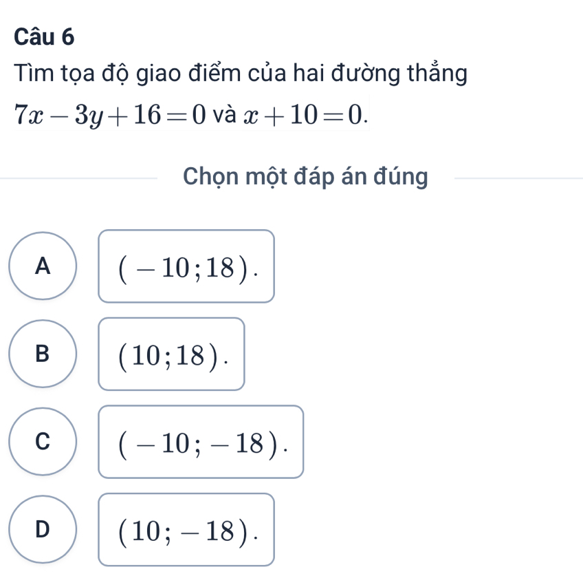 Tìm tọa độ giao điểm của hai đường thẳng
7x-3y+16=0 và x+10=0. 
Chọn một đáp án đúng
A (-10;18).
B (10;18).
C (-10;-18).
D (10;-18).