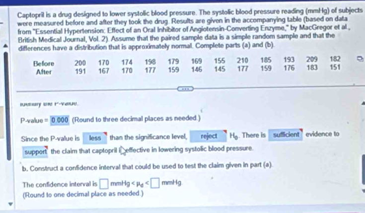 Captopril is a drug designed to lower systolic blood pressure. The systolic blood pressure reading (mmHg) of subjects 
were measured before and after they took the drug. Results are given in the accompanying table (based on data 
from "Essential Hypertension: Effect of an Oral Inhibitor of Angiotensin-Converting Enzyme,' by MacGregor et al., 
British Medical Journal, Vol. 2). Assume that the paired sample data is a simple random sample and that the 
differences have a distribution that is approximately normal. Complete parts (a) and (b). 
Before 200 170 174 198 179 169 155 210 185 193 209 182
After 191 167 170 177 159 146 145 177 159 176 183 151
leny te r-vaiue.
P-value =0.000 (Round to three decimal places as needed.) 
Since the P -value is less than the significance level, reject H_0. There is sufficient ` evidence to 
support the claim that captopril i effective in lowering systolic blood pressure. 
b. Construct a confidence interval that could be used to test the claim given in part (a) 
The confidence interval is □ mmHg
(Round to one decimal place as needed.)