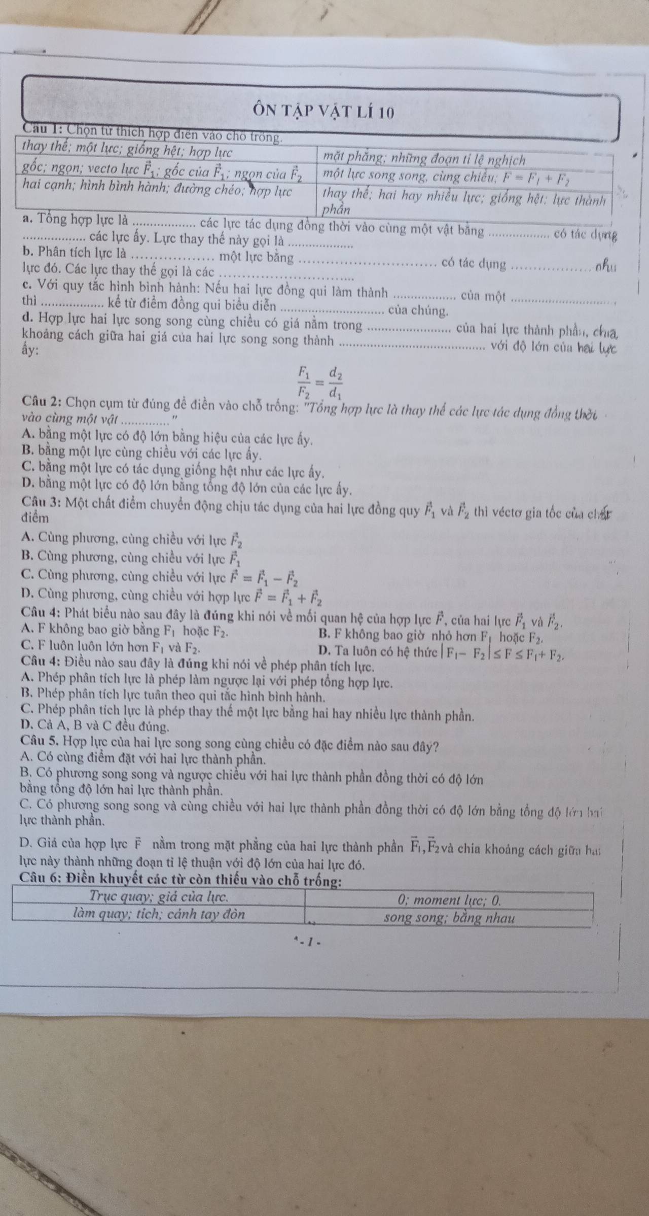 vật băng _có tác dựng
. các lực ấy. Lực thay thế này gọi là_
b. Phân tích lực là_ . một lực bằng_ có tác dụng_
lực đó. Các lực thay thế gọi là các_
nhu
c. Với quy tắc hình bình hành: Nếu hai lực đồng qui làm thành _của một
thì _.. kể từ điểm đồng qui biểu diễn _. của chúng._
d. Hợp lực hai lực song song cùng chiều có giá nằm trong _1. của hai lực thành phần, chia
khoảng cách giữa hai giá của hai lực song song thành _với độ lớn của hai lực
ấy:
frac F_1F_2=frac d_2d_1
Câu 2: Chọn cụm từ đúng đề điền vào chỗ trống: "Tổng hợp lực là thay thế các lực tác dụng đồng thời
vào cùng một vật_
A. bằng một lực có độ lớn bằng hiệu của các lực ấy.
B. bằng một lực cùng chiều với các lực ấy.
C. bằng một lực có tác dụng giống hệt như các lực ấy.
D. bằng một lực có độ lớn bằng tổng độ lớn của các lực ấy.
Câu 3: Một chất điểm chuyển động chịu tác dụng của hai lực đồng quy vector F_1 và vector F_2 thì véctơ gia tốc của chất
điểm
A. Cùng phương, cùng chiều với lực vector F_2
B. Cùng phương, cùng chiều với lực vector F_1
C. Cùng phương, cùng chiều với lực vector F=vector F_1-vector F_2
D. Cùng phương, cùng chiều với hợp lực vector F=vector F_1+vector F_2
Câu 4: Phát biểu nào sau đây là đúng khi nói về mối quan hệ của hợp lực F, của hai lực vector F_1 và vector F_2.
A. F không bao giờ bằng Fị hoặc F_2. B. F không bao giờ nhỏ hơn Fị hoặc F₂.
C. F luôn luôn lớn hơn F_1 và F_2 D. Ta luôn có hệ thức |F_1-F_2|≤ F≤ F_1+F_2.
Câu 4: Điều nào sau đây là đúng khi nói về phép phân tích lực.
A. Phép phân tích lực là phép làm ngược lại với phép tổng hợp lực.
B. Phép phân tích lực tuân theo qui tắc hình bình hành.
C. Phép phân tích lực là phép thay thế một lực bằng hai hay nhiều lực thành phần.
D. Cả A, B và C đều đúng.
Câu 5. Hợp lực của hai lực song song cùng chiều có đặc điểm nào sau đây?
A. Có cùng điểm đặt với hai lực thành phần.
B. Có phương song song và ngược chiều với hai lực thành phần đồng thời có độ lớn
bằng tổng độ lớn hai lực thành phần.
C. Có phương song song và cùng chiều với hai lực thành phần đồng thời có độ lớn bằng tổng độ lớn hai
lực thành phần.
D. Giá của hợp lực F nằm trong mặt phẳng của hai lực thành phần F,Fvà chia khoảng cách giữa bai
lực này thành những đoạn tỉ lệ thuận với độ lớn của hai lực đó.
Câu 6: Điền khuyết 
* - 1 -