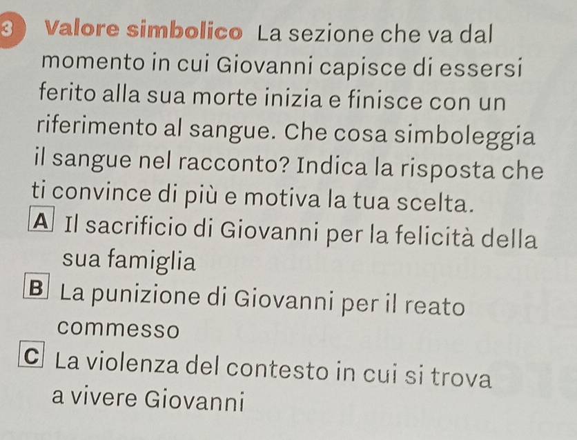 3 ) Valore simbolico La sezione che va dal
momento in cui Giovanni capisce di essersi
ferito alla sua morte inizia e finisce con un
riferimento al sangue. Che cosa simboleggia
il sangue nel racconto? Indica la risposta che
ti convince di più e motiva la tua scelta.
A Il sacrificio di Giovanni per la felicità della
sua famiglia
B La punizione di Giovanni per il reato
commesso
C La violenza del contesto in cui si trova
a vivere Giovanni