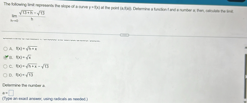 The following limit represents the slope of a curve y=f(x) at the point (a,f(a)). Determine a function f and a number a; then, calculate the limit.
limlimits _hto 0 (sqrt(13+h)-sqrt(13))/h 
A. f(x)=sqrt(h+x)
B. f(x)=sqrt(x)
C. f(x)=sqrt(h+x)-sqrt(13)
D. f(x)=sqrt(13)
Determine the number a.
a=□
(Type an exact answer, using radicals as needed.)