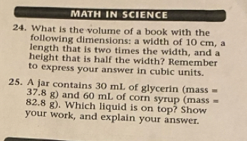 MATH IN SCIENCE 
24. What is the volume of a book with the 
following dimensions: a width of 10 cm, a 
length that is two times the width, and a 
height that is half the width? Remember 
to express your answer in cubic units. 
25. A jar contains 30 mL of glycerin (mass =
37.8 g) and 60 mL of corn syrup (mass =
82.8 g). Which liquid is on top? Show 
your work, and explain your answer.