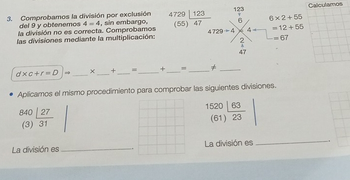 123 
3. Comprobamos la división por exclusión 4729|_ 123 6 6* 2+55 Calculamos 
del 9 y obtenemos 4=4 , sin embargo, (5
la división no es correcta. Comprobamos 5) 47 4 4 =12+55
4729to 4
las divisiones mediante la multiplicación: =67
2
47
d* c+r=D → _× _+ _=_ + _= _≠_ 
Aplicamos el mismo procedimiento para comprobar las siguientes divisiones.
840_ |27
1520|_ 63
(61  23
(3) 31
_ 
La división es _La división es . 
.