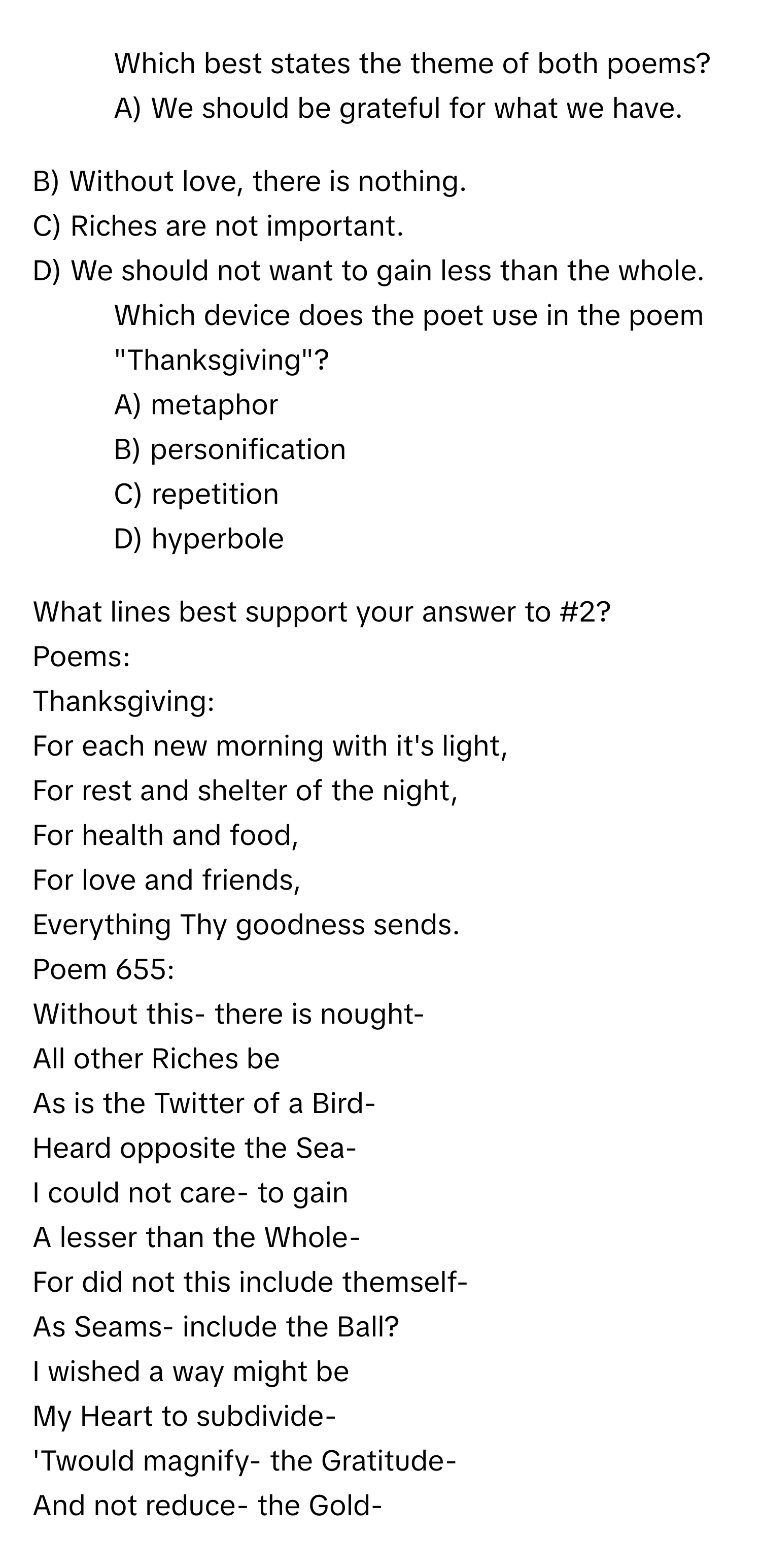 Which best states the theme of both poems? A) We should be grateful for what we have.
 

B) Without love, there is nothing. 
C) Riches are not important.
D) We should not want to gain less than the whole.

2) Which device does the poet use in the poem "Thanksgiving"?
A) metaphor
B) personification
C) repetition
D) hyperbole

What lines best support your answer to #2?

Poems:

Thanksgiving:

For each new morning with it's light,
For rest and shelter of the night,
For health and food,
For love and friends,
Everything Thy goodness sends.

Poem 655:

Without this- there is nought-
All other Riches be
As is the Twitter of a Bird-
Heard opposite the Sea-

I could not care- to gain
A lesser than the Whole-
For did not this include themself-
As Seams- include the Ball?

I wished a way might be
My Heart to subdivide-
'Twould magnify- the Gratitude-
And not reduce- the Gold-