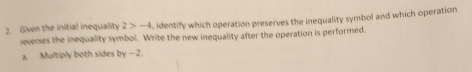 Given the initial inequality 2>-4 , identify which operation preserves the inequality symbol and which operation 
reverses the inequality symbol. Write the new inequality after the operation is performed. 
a. Multiply both sides by -2.