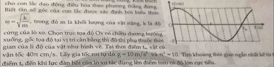 cho con lắc dao động điều hòa theo phương thắng đứng. 
Biết tần số góc của con lắc được xác định bởi biểu thức
omega =sqrt(frac k)m , trong đó m là khối lượng của vật nặng, k là độ 
cứng của lò xo. Chọn trục tọa độ Ox có chiều dương hướn 
xuống, gốc tọa độ tại vị trí cân bằng thì đồ thị phụ thuộc th 
gian của li độ của vật như hình vẽ. Tại thời điểm t., vật 
vận tốc 40π cm/s. Lấy gia tốc rơi tự do g=10m/s^2 và π^2=10. Tìm khoảng thời gian ngắn nhất kế từ t 
điểm . t_o đến khi lực đàn hồi của lò xo tác dụng lên điểm treo có độ lớn cực tiểu.