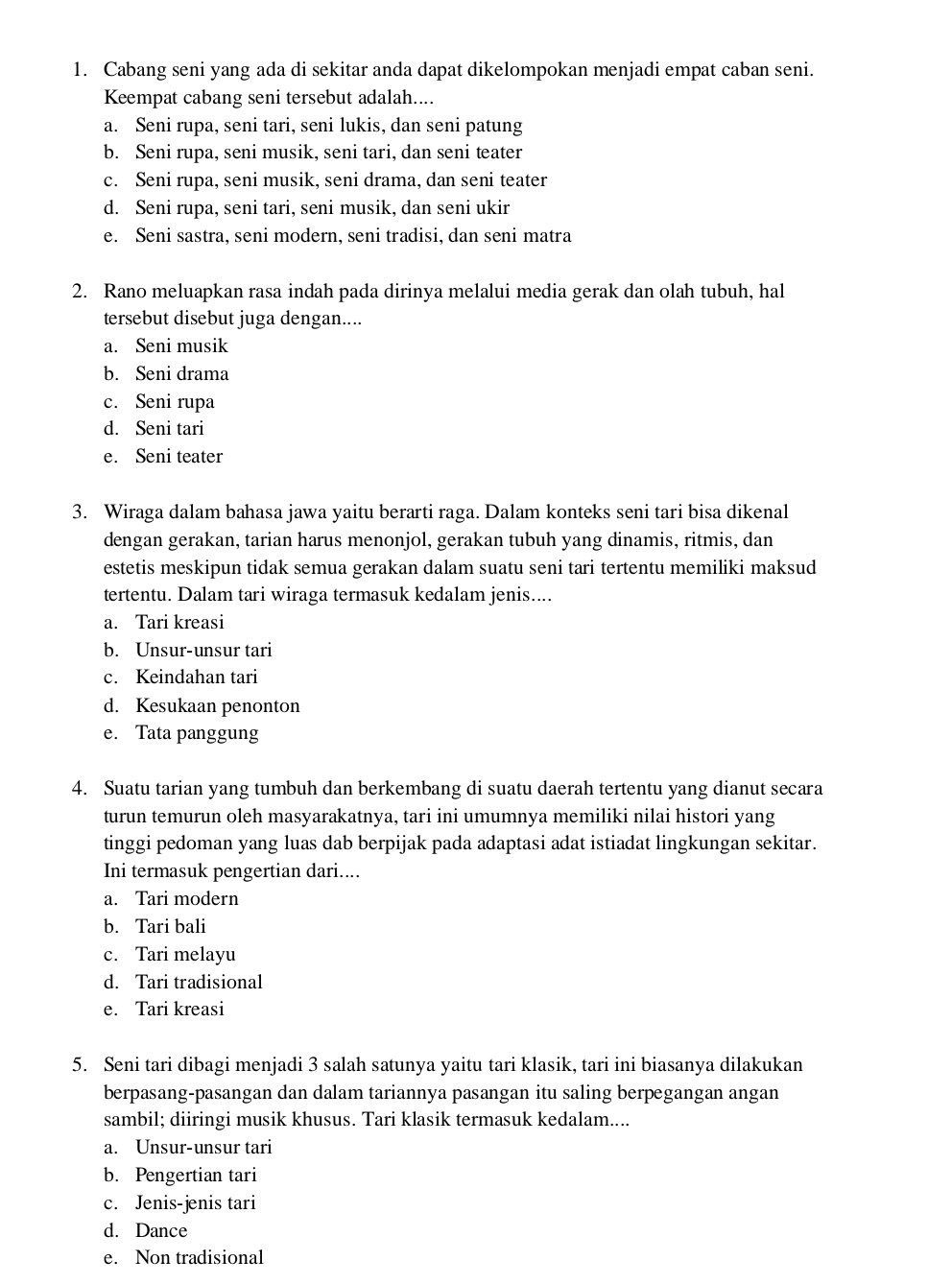 Cabang seni yang ada di sekitar anda dapat dikelompokan menjadi empat caban seni.
Keempat cabang seni tersebut adalah....
a. Seni rupa, seni tari, seni lukis, dan seni patung
b. Seni rupa, seni musik, seni tari, dan seni teater
c. Seni rupa, seni musik, seni drama, dan seni teater
d. Seni rupa, seni tari, seni musik, dan seni ukir
e. Seni sastra, seni modern, seni tradisi, dan seni matra
2. Rano meluapkan rasa indah pada dirinya melalui media gerak dan olah tubuh, hal
tersebut disebut juga dengan....
a. Seni musik
b. Seni drama
c. Seni rupa
d. Seni tari
e. Seni teater
3. Wiraga dalam bahasa jawa yaitu berarti raga. Dalam konteks seni tari bisa dikenal
dengan gerakan, tarian harus menonjol, gerakan tubuh yang dinamis, ritmis, dan
estetis meskipun tidak semua gerakan dalam suatu seni tari tertentu memiliki maksud
tertentu. Dalam tari wiraga termasuk kedalam jenis....
a. Tari kreasi
b. Unsur-unsur tari
c. Keindahan tari
d. Kesukaan penonton
e. Tata panggung
4. Suatu tarian yang tumbuh dan berkembang di suatu daerah tertentu yang dianut secara
turun temurun oleh masyarakatnya, tari ini umumnya memiliki nilai histori yang
tinggi pedoman yang luas dab berpijak pada adaptasi adat istiadat lingkungan sekitar.
Ini termasuk pengertian dari....
a. Tari modern
b. Tari bali
c. Tari melayu
d. Tari tradisional
e. Tari kreasi
5. Seni tari dibagi menjadi 3 salah satunya yaitu tari klasik, tari ini biasanya dilakukan
berpasang-pasangan dan dalam tariannya pasangan itu saling berpegangan angan
sambil; diiringi musik khusus. Tari klasik termasuk kedalam....
a. Unsur-unsur tari
b. Pengertian tari
c. Jenis-jenis tari
d. Dance
e. Non tradisional