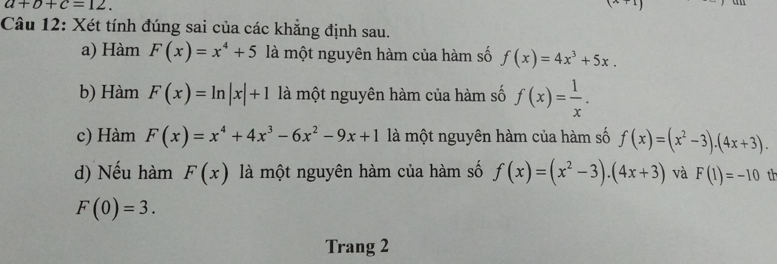 a+b+c=12. 
Câu 12: Xét tính đúng sai của các khẳng định sau.
a) Hàm F(x)=x^4+5 là một nguyên hàm của hàm số f(x)=4x^3+5x. 
b) Hàm F(x)=ln |x|+1 là một nguyên hàm của hàm số f(x)= 1/x . 
c) Hàm F(x)=x^4+4x^3-6x^2-9x+1 là một nguyên hàm của hàm số f(x)=(x^2-3).(4x+3). 
d) Nếu hàm F(x) là một nguyên hàm của hàm số f(x)=(x^2-3)· (4x+3) và F(1)=-10 th
F(0)=3. 
Trang 2