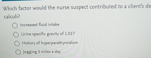 Which factor would the nurse suspect contributed to a client's de
calculi?
Increased fluid intake
Urine specific gravity of 1.017
History of hyperparathyroidism
Jogging 3 miles a day