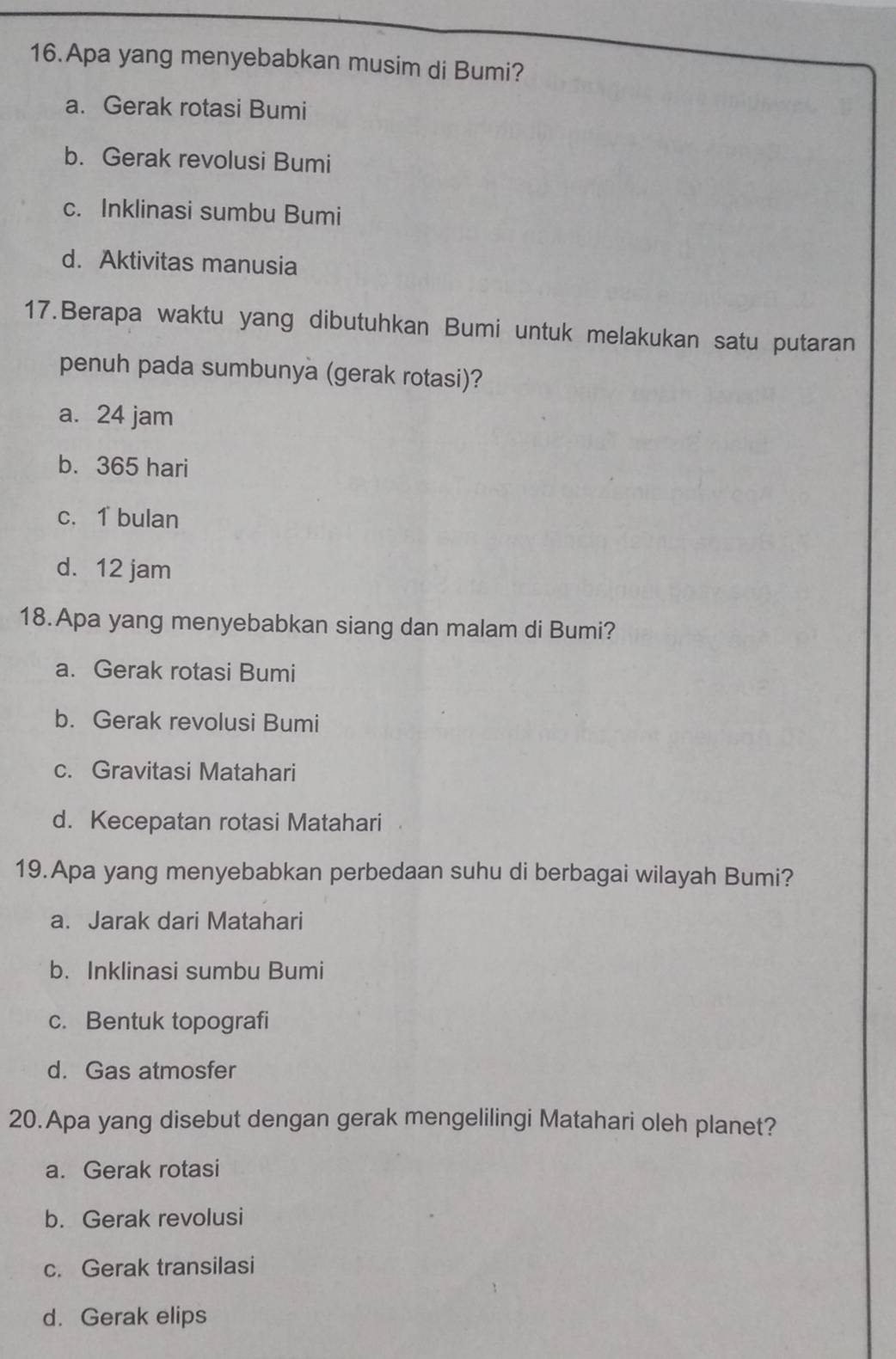 Apa yang menyebabkan musim di Bumi?
a. Gerak rotasi Bumi
b. Gerak revolusi Bumi
c. Inklinasi sumbu Bumi
d. Aktivitas manusia
17.Berapa waktu yang dibutuhkan Bumi untuk melakukan satu putaran
penuh pada sumbunya (gerak rotasi)?
a. 24 jam
b. 365 hari
c. 1 bulan
d. 12 jam
18.Apa yang menyebabkan siang dan malam di Bumi?
a. Gerak rotasi Bumi
b. Gerak revolusi Bumi
c. Gravitasi Matahari
d. Kecepatan rotasi Matahari
19.Apa yang menyebabkan perbedaan suhu di berbagai wilayah Bumi?
a. Jarak dari Matahari
b. Inklinasi sumbu Bumi
c. Bentuk topografi
d. Gas atmosfer
20.Apa yang disebut dengan gerak mengelilingi Matahari oleh planet?
a. Gerak rotasi
b. Gerak revolusi
c. Gerak transilasi
d. Gerak elips