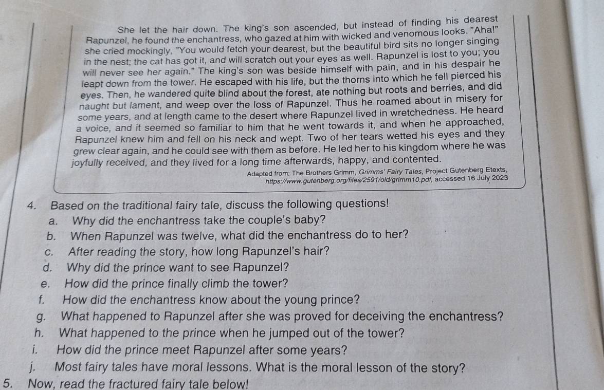 She let the hair down. The king's son ascended, but instead of finding his dearest
Rapunzel, he found the enchantress, who gazed at him with wicked and venomous looks. "Aha!"
she cried mockingly, "You would fetch your dearest, but the beautiful bird sits no longer singing
in the nest; the cat has got it, and will scratch out your eyes as well. Rapunzel is lost to you; you
will never see her again." The king's son was beside himself with pain, and in his despair he
leapt down from the tower. He escaped with his life, but the thorns into which he fell pierced his
eyes. Then, he wandered quite blind about the forest, ate nothing but roots and berries, and did
naught but lament, and weep over the loss of Rapunzel. Thus he roamed about in misery for
some years, and at length came to the desert where Rapunzel lived in wretchedness. He heard
a voice, and it seemed so familiar to him that he went towards it, and when he approached,
Rapunzel knew him and fell on his neck and wept. Two of her tears wetted his eyes and they
grew clear again, and he could see with them as before. He led her to his kingdom where he was
joyfully received, and they lived for a long time afterwards, happy, and contented.
Adapted from: The Brothers Grimm, Grimms' Fairy Tales, Project Gutenberg Etexts,
https://www.gutenberg.org/files/2591/old/grimm10.pdf, accessed 16 July 2023
4. Based on the traditional fairy tale, discuss the following questions!
a. Why did the enchantress take the couple's baby?
b. When Rapunzel was twelve, what did the enchantress do to her?
c. After reading the story, how long Rapunzel's hair?
d. Why did the prince want to see Rapunzel?
e. How did the prince finally climb the tower?
f. How did the enchantress know about the young prince?
g. What happened to Rapunzel after she was proved for deceiving the enchantress?
h. What happened to the prince when he jumped out of the tower?
i. How did the prince meet Rapunzel after some years?
j. Most fairy tales have moral lessons. What is the moral lesson of the story?
5. Now, read the fractured fairy tale below!