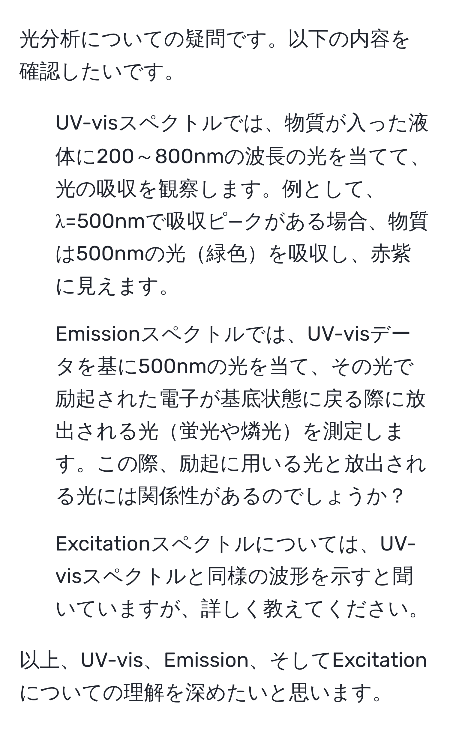 光分析についての疑問です。以下の内容を確認したいです。  
- UV-visスペクトルでは、物質が入った液体に200～800nmの波長の光を当てて、光の吸収を観察します。例として、λ=500nmで吸収ピ—クがある場合、物質は500nmの光緑色を吸収し、赤紫に見えます。  
- Emissionスペクトルでは、UV-visデータを基に500nmの光を当て、その光で励起された電子が基底状態に戻る際に放出される光蛍光や燐光を測定します。この際、励起に用いる光と放出される光には関係性があるのでしょうか？  
- Excitationスペクトルについては、UV-visスペクトルと同様の波形を示すと聞いていますが、詳しく教えてください。  

以上、UV-vis、Emission、そしてExcitationについての理解を深めたいと思います。