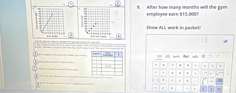 1= 1
i= _ 9. After how many months will the gym
4
employee earn $15,000?
: W
Show ALL work in packet!
● OF GIPT CARDS 1 = (4
Lae the Mfuerion selow to complare the fuble and onswer the queetions.
sqrt(x)
A gym amplicyss eorns the tame amount each morth. After work my for three morths, he earned
$4 300. Comeate ma tenko to determine how much money he will make over a five-month period.
5 ms relationst a presontional? Expiain your thinking. 123 ∫() ∞≠∈ ABC aβ
6) Wat is the consrdnt ot propomianclity ? 
z
7  Wirls an cauation to represent the situation.  y 7 8 9 + i
< > 4 5 6 × z
8 ) if t's sey rats memans the same , how much will he earn cfter working 7 mostns? (□) $ 1 2 3 - x
9 Par how mory months with the grm emalioyes earn $ 15.000?
≠ 0 = + < >