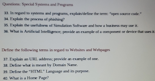 Special Systems and Programs 
33. In regard to systems and programs, explain/define the term: “open source code.” 
34. Explain the process of phishing? 
35. Explain the usefulness of Simulation Software and how a business may use it. 
36. What is Artificial Intelligence; provide an example of a component or device that uses it 
Define the following terms in regard to Websites and Webpages 
37. Explain an URL address; provide an example of one. 
38. Define what is meant by Domain Name. 
39. Define the “HTML” Language and its purpose. 
40. What is a Home Page?