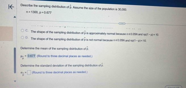 underline  
Describe the sampling distribution of p. Assume the size of the population is 30,000.
n=1300, p=0.677
C. The shape of the sampling distribution of p is approximately normal because n≤ 0.05N and np(1-p)<10</tex>.
D. The shape of the sampling distribution of p is not normal because n≤ 0.05N and np(1-p)<10</tex>. 
Determine the mean of the sampling distribution of hat p
mu _hat p=0.677 (Round to three decimal places as needed.)
Determine the standard deviation of the sampling distribution of p.
sigma _hat P=□ (Round to three decimal places as needed.)