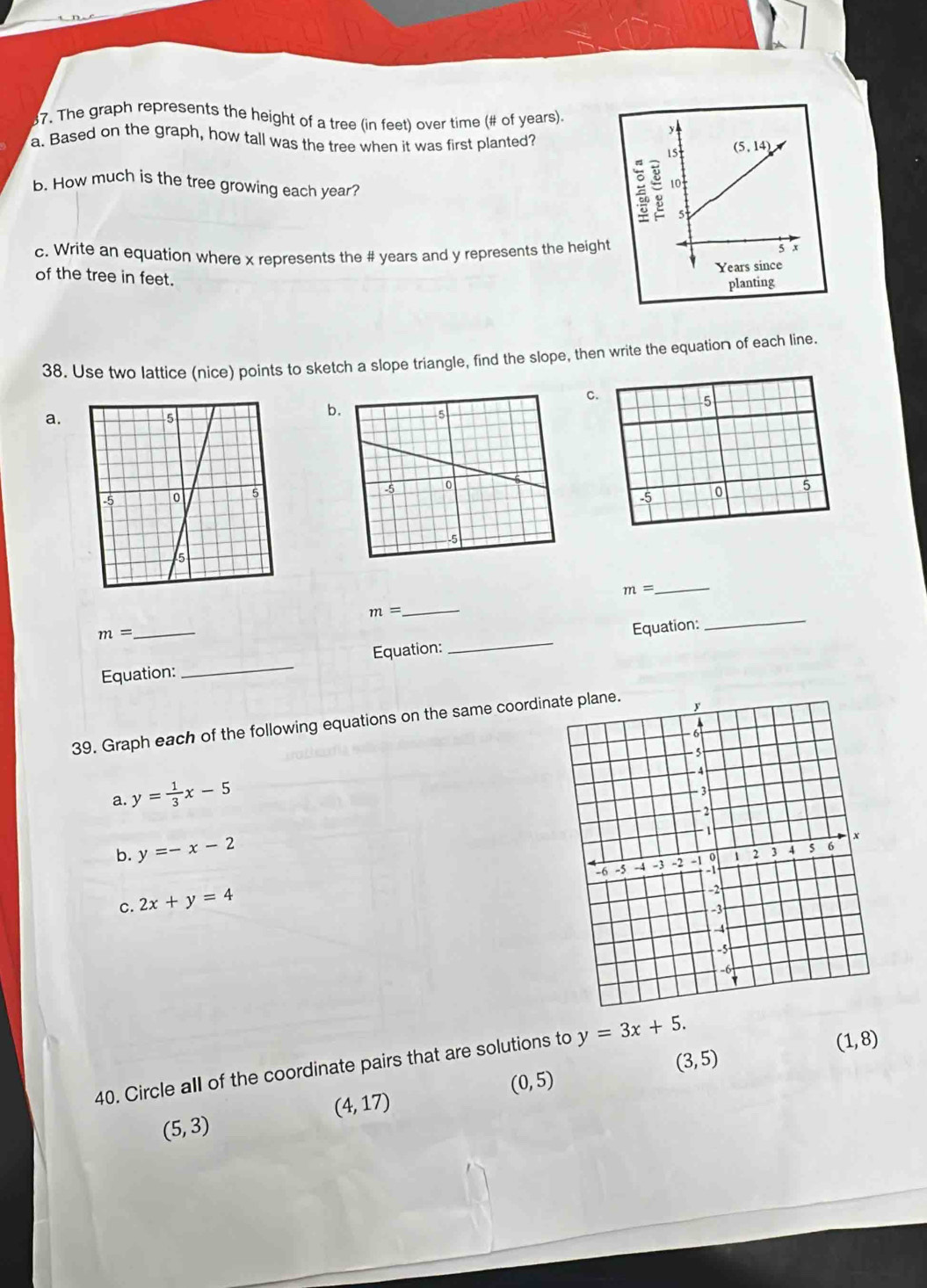 The graph represents the height of a tree (in feet) over time (# of years).
a. Based on the graph, how tall was the tree when it was first planted?
b. How much is the tree growing each year?
c. Write an equation where x represents the # years and y represents the height
of the tree in feet.
38. Use two lattice (nice) points to sketch a slope triangle, find the slope, then write the equation of each line.
C.
a.
b
5
5
-5 0
m=
_
m=
_
m=
Equation:_ Equation:_ Equation:
39. Graph each of the following equations on the same coordi
a. y= 1/3 x-5
b. y=-x-2
c. 2x+y=4
(3,5)
40. Circle all of the coordinate pairs that are solutions to y=3x+5.
(1,8)
(0,5)
(4,17)
(5,3)