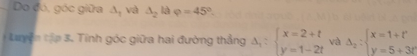 Do đó, góc giữa △ _1 và △ _2 là varphi =45°. 
Luyện tập 3. Tính góc giữa hai đường thẳng Delta _1:beginarrayl x=2+t y=1-2tendarray. và Delta _2:beginarrayl x=1+t' y=5+3t'endarray.
