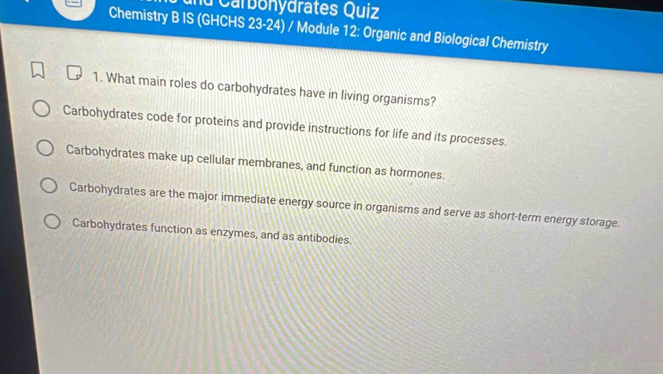 Carbonydrates Quiz
Chemistry B IS (GHCHS 23-24) / Module 12: Organic and Biological Chemistry
1. What main roles do carbohydrates have in living organisms?
Carbohydrates code for proteins and provide instructions for life and its processes.
Carbohydrates make up cellular membranes, and function as hormones.
Carbohydrates are the major immediate energy source in organisms and serve as short-term energy storage.
Carbohydrates function as enzymes, and as antibodies.