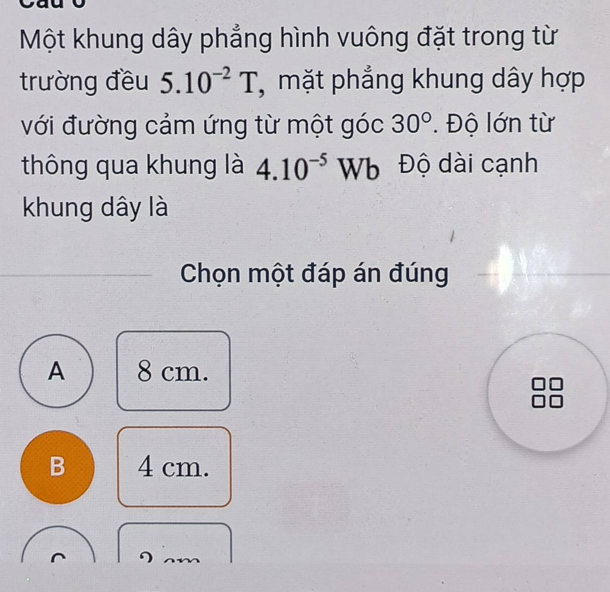 Một khung dây phẳng hình vuông đặt trong từ
trường đều 5.10^(-2)T , mặt phẳng khung dây hợp
với đường cảm ứng từ một góc 30°. Độ lớn từ
thông qua khung là 4.10^(-5) U Vb Độ dài cạnh
khung dây là
Chọn một đáp án đúng
A 8 cm.
B 4 cm.