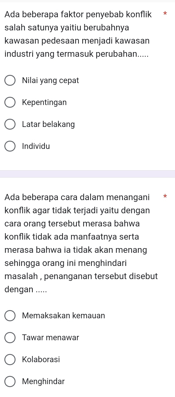 Ada beberapa faktor penyebab konflik *
salah satunya yaitiu berubahnya
kawasan pedesaan menjadi kawasan
industri yang termasuk perubahan.....
Nilai yang cepat
Kepentingan
Latar belakang
Individu
Ada beberapa cara dalam menangani *
konflik agar tidak terjadi yaitu dengan
cara orang tersebut merasa bahwa
konflik tidak ada manfaatnya serta
merasa bahwa ia tidak akan menang
sehingga orang ini menghindari
masalah , penanganan tersebut disebut 
dengan .....
Memaksakan kemauan
Tawar menawar
Kolaborasi
Menghindar