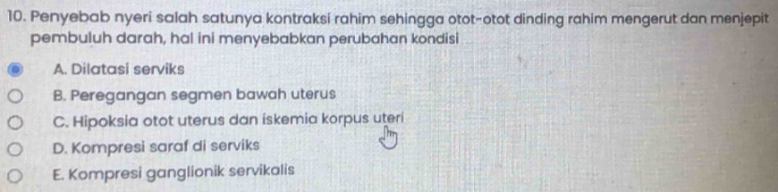 Penyebab nyeri salah satunya kontraksi rahim sehingga otot-otot dinding rahim mengerut dan menjepit
pembuluh darah, hal ini menyebabkan perubahan kondisi
A. Dilatasi serviks
B. Peregangan segmen bawah uterus
C. Hipoksia otot uterus dan iskemia korpus uteri
D. Kompresi saraf di serviks
E. Kompresi ganglionik servikalis