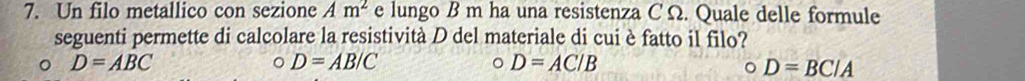 Un filo metallico con sezione Am^2 e lungo B m ha una resistenza C Ω. Quale delle formule
seguenti permette di calcolare la resistività D del materiale di cui è fatto il filo?
。 D=ABC
o D=AB/C
。 D=AC/B
。 D=BC/A