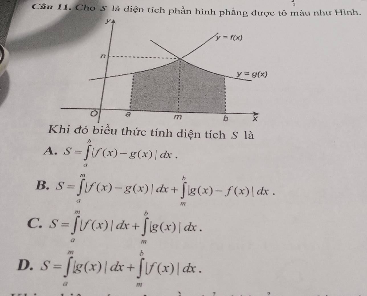 Cho S là diện tích phần hình phẳng được tô màu như Hình.
Khi đó biểu thức tính diện tích S là
A. S=∈tlimits _a^b|f(x)-g(x)|dx.
B. S=∈tlimits _a^m|f(x)-g(x)|dx+∈tlimits _m^b|g(x)-f(x)|dx.
C. S=∈tlimits _a^m|f(x)|dx+∈tlimits _m^b|g(x)|dx.
D. S=∈tlimits _a^m|g(x)|dx+∈tlimits _m^b|f(x)|dx.