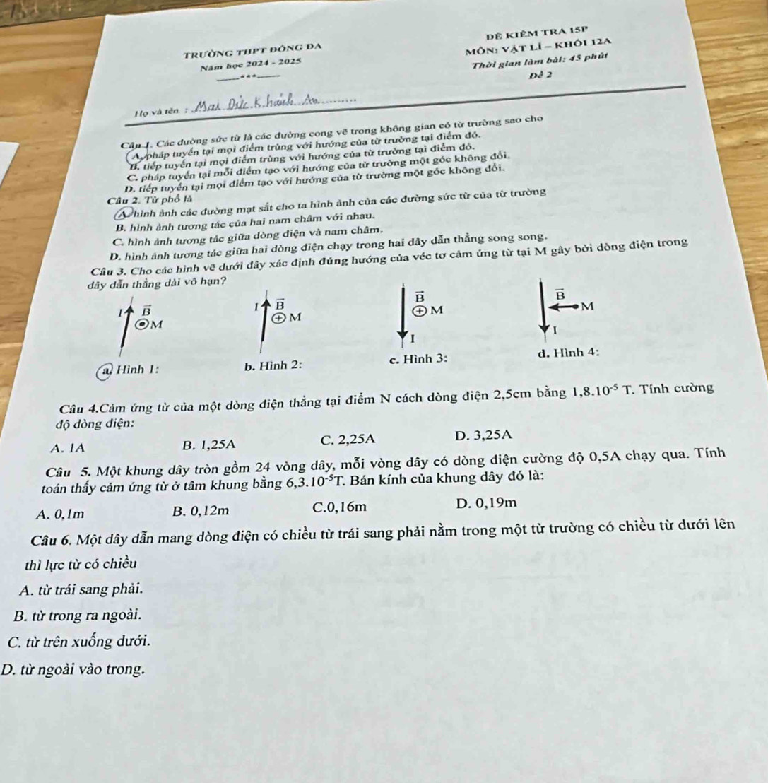 trường thPt đông đa Đê kiêm tRA 15p
Năm học 2024 - 2025  Môn: Vật lÍ - khôi 12a
Thời gian làm bài: 45 phút
_
Để 2
ọ và tên:
_
Câu . Các đường sức từ là các đường cong vẽ trong không gian có từ trường sao cho
Aypháp tuyển tại mọi điểm trùng với hướng của từ trường tại điểm đó.
B. tiếp tuyển tại mọi điểm trùng với hướng của từ trường tại điểm đô.
C. pháp tuyển tại mỗi điểm tạo với hướng của từ trường một góc không đổi
D. tiếp tuyển tại mọi điểm tạo với hướng của từ trường một gốc không đổi.
Câu 2. Từ phố là
A hình ảnh các đường mạt sắt cho ta hình ảnh của các đường sức từ của từ trường
B. hình ảnh tương tác của hai nam châm với nhau.
C. hình ảnh tương tác giữa dòng điện và nam châm.
D. hình ảnh tương tác giữa hai dòng điện chạy trong hai dây dẫn thẳng song song.
Câu 3. Cho các hình vẽ dưới đây xác định đúng hướng của véc tơ cảm ứng từ tại M gây bởi dòng điện trong
dây dẫn thắng dài võ hạn?
B
vector B
1 B
I B
㊉M
㊉M
M
Om
1
Hình 1: b. Hình 2: c. Hình 3: d. Hình 4:
Câu 4.Cảm ứng từ của một dòng điện thẳng tại điểm N cách dòng điện 2,5cm bằng 1,8.10^(-5)T Tính cường
độ dòng điện:
A. 1A B. 1,25A C. 2,25A D. 3,25A
Câu 5. Một khung dây tròn gồm 24 vòng dây, mỗi vòng dây có dòng điện cường độ 0,5A chạy qua. Tính
toán thấy cảm ứng từ ở tâm khung bằng 6, 3.10^(-5)T. * Bán kính của khung dây đó là:
A. 0,1m B. 0,12m C.0,16m D. 0,19m
Câu 6. Một dây dẫn mang dòng điện có chiều từ trái sang phải nằm trong một từ trường có chiều từ dưới lên
thì lực từ có chiều
A. từ trái sang phải.
B. từ trong ra ngoài.
C. từ trên xuống dưới.
D. từ ngoài vào trong.