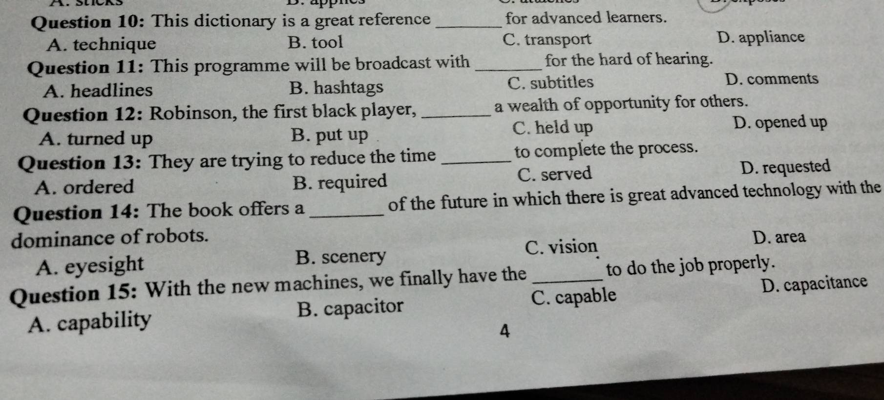 appn
Question 10: This dictionary is a great reference _for advanced learners.
A. technique B. tool C. transport D. appliance
Question 11: This programme will be broadcast with _for the hard of hearing.
A. headlines B. hashtags C. subtitles
D. comments
Question 12: Robinson, the first black player, _a wealth of opportunity for others.
A. turned up B. put up C. held up D. opened up
Question 13: They are trying to reduce the time _to complete the process.
A. ordered B. required C. served D. requested
Question 14: The book offers a _of the future in which there is great advanced technology with the
dominance of robots. D. area
C. vision
A. eyesight
B. scenery
Question 15: With the new machines, we finally have the _to do the job properly.
A. capability B. capacitor C. capable D. capacitance
4