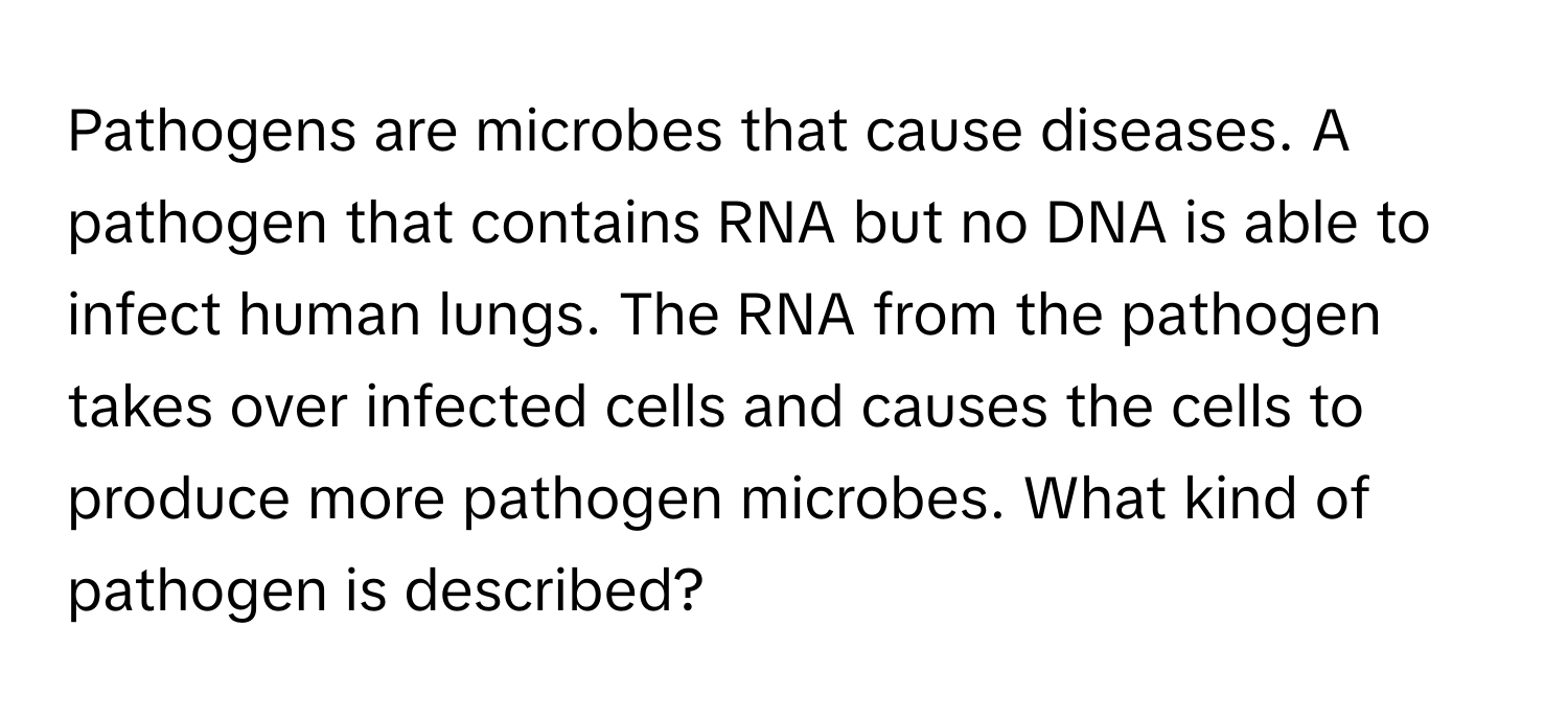 Pathogens are microbes that cause diseases. A pathogen that contains RNA but no DNA is able to infect human lungs. The RNA from the pathogen takes over infected cells and causes the cells to produce more pathogen microbes. What kind of pathogen is described?