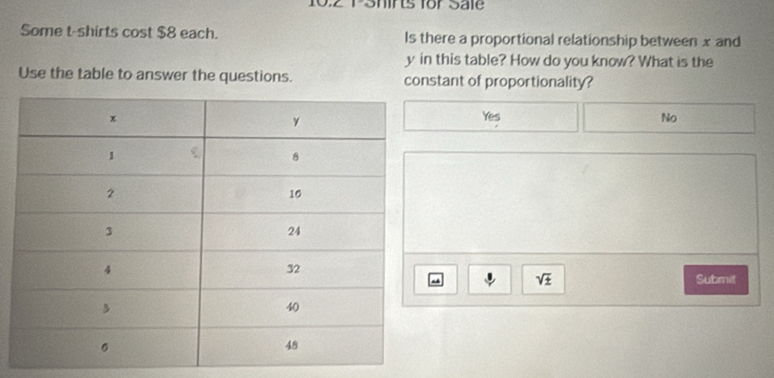 0.2 PShirts for Sale
Some t-shirts cost $8 each. Is there a proportional relationship between x and
y in this table? How do you know? What is the
Use the table to answer the questions. constant of proportionality?
Yes No
Submit
sqrt(± )