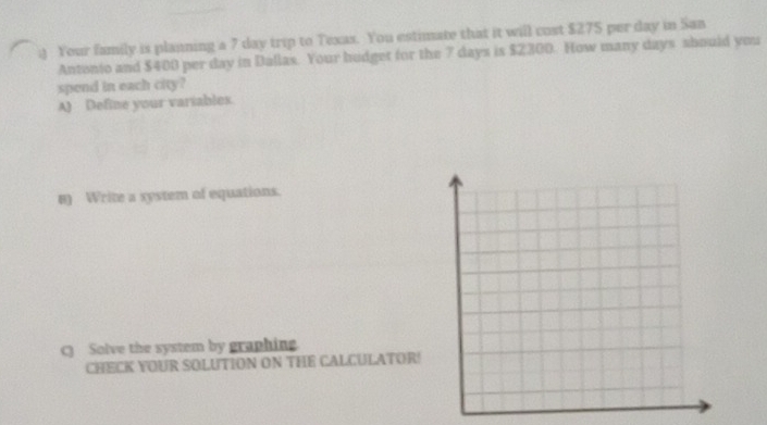 ) Your family is planning a 7 day trip to Texas. You estimate that it will cost $275 per day in San 
Antonio and $400 per day in Dallas. Your hudget for the 7 days is $2300. How many days should you 
spend in each city? 
A) Define your variables. 
n) Write a system of equations. 
C) Solve the system by graphing 
CHECK YOUR SOLUTION ON THE CALCULATOR!