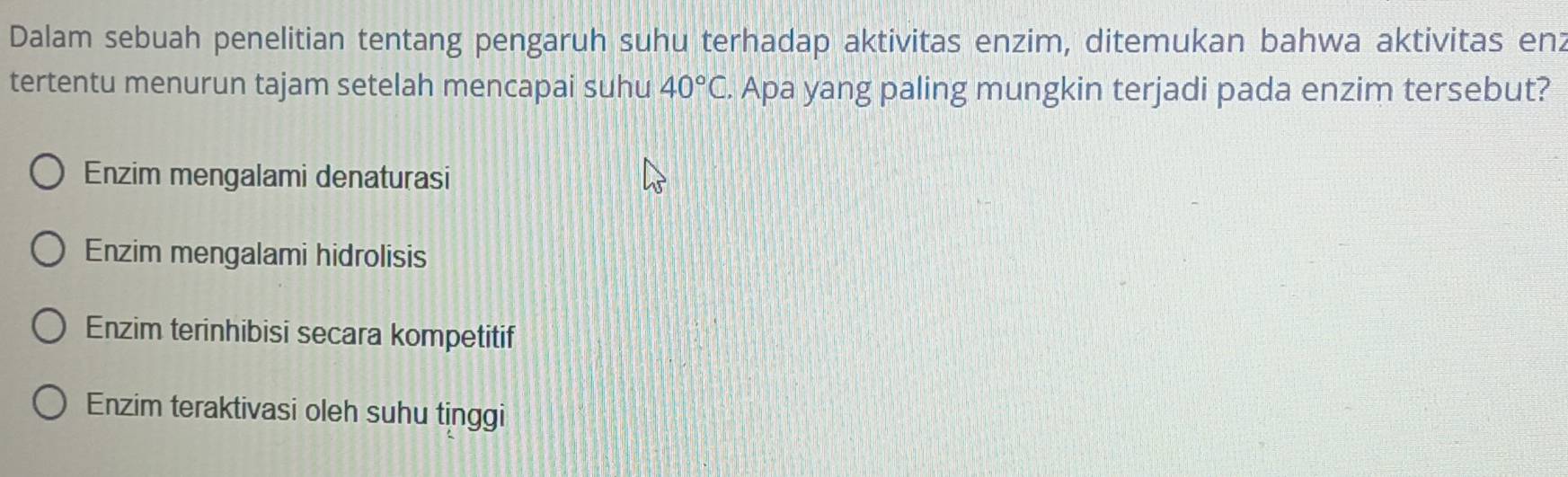 Dalam sebuah penelitian tentang pengaruh suhu terhadap aktivitas enzim, ditemukan bahwa aktivitas enz
tertentu menurun tajam setelah mencapai suhu 40°C. . Apa yang paling mungkin terjadi pada enzim tersebut?
Enzim mengalami denaturasi
Enzim mengalami hidrolisis
Enzim terinhibisi secara kompetitif
Enzim teraktivasi oleh suhu tinggi