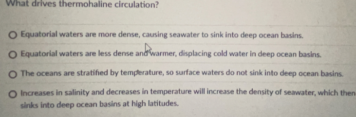 What drives thermohaline circulation?
Equatorial waters are more dense, causing seawater to sink into deep ocean basins.
Equatorial waters are less dense and warmer, displacing cold water in deep ocean basins.
The oceans are stratifed by temperature, so surface waters do not sink into deep ocean basins.
Increases in salinity and decreases in temperature will increase the density of seawater, which then
sinks into deep ocean basins at high latitudes.