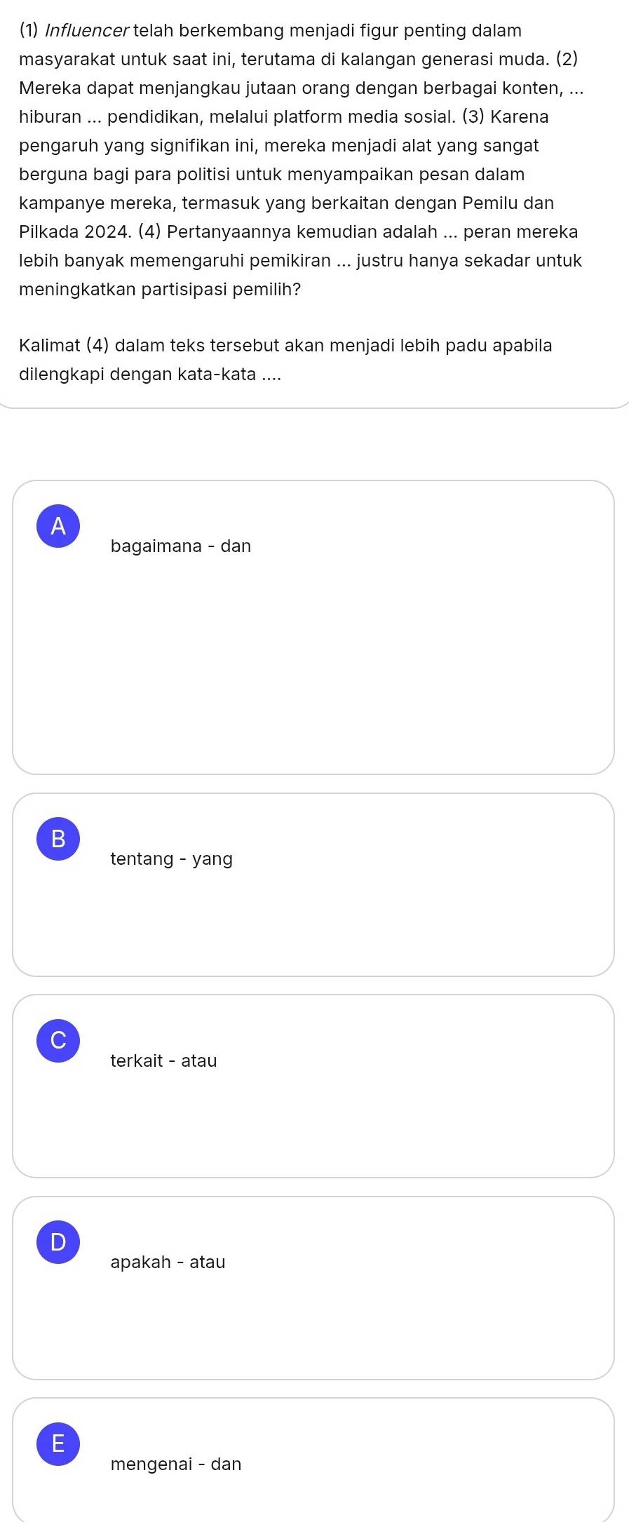 (1) Influencer telah berkembang menjadi figur penting dalam
masyarakat untuk saat ini, terutama di kalangan generasi muda. (2)
Mereka dapat menjangkau jutaan orang dengan berbagai konten, ...
hiburan ... pendidikan, melalui platform media sosial. (3) Karena
pengaruh yang signifikan ini, mereka menjadi alat yang sangat
berguna bagi para politisi untuk menyampaikan pesan dalam
kampanye mereka, termasuk yang berkaitan dengan Pemilu dan
Pilkada 2024. (4) Pertanyaannya kemudian adalah ... peran mereka
lebih banyak memengaruhi pemikiran ... justru hanya sekadar untuk
meningkatkan partisipasi pemilih?
Kalimat (4) dalam teks tersebut akan menjadi lebih padu apabila
dilengkapi dengan kata-kata ....
A
bagaimana - dan
B
tentang - yang
C
terkait - atau
D
apakah - atau
E
mengenai - dan