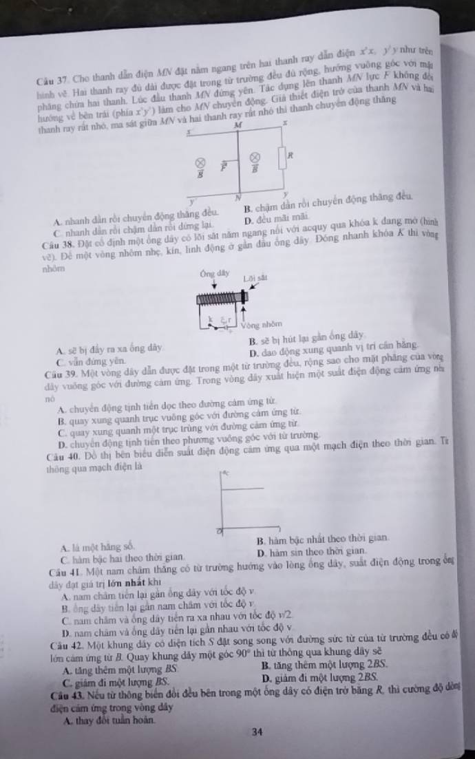 Cho thanh dẫn điện MN đặt nằm ngang trên hai thanh ruy dẫn điện x^2x, y^2 y nhu trèn
hình về Hai thanh ray đủ dài được đặt trong từ trường đều đủ rộng, hướng vuờng góc với mặi
pháng chim hai thanh. Lúc đầu thanh MN đứng yên. Tác dụng lên thanh MN lực F không đế
hướng về bên trái (phía x y ) làm cho AV chuyên động. Gia thiết điện trở của thanh MN và ha
thanh ray rát nhỏ, ma sát giữm 3N và hai thanh ray rất nhó thì thanh chuyên động thăng
M x
x
② R
8
N y
y
A. nhanh dàn rồi chuyển động thăng đều. B. chậm dân rồi chuyển động thăng đều
C. nhanh dẫn rồi chậm dẫn rồi dứng lại D. đều mãi mãi
Cầu 38. Đặt cổ định một ông dây có lỗi sắt năm ngang núi với acquy qua khóa k đang mở (hình
vê). Đê một vòng nhôm nhẹ, kin, linh động ở gần đầu ông đây Đóng nhanh khóa K thi vòng
nhôm
Ông dây Lỡi sât
Vòng nhôm
A. sẽ bị đẩy ra xa ống dây B. sẽ bị hút lại gần ống dây
C. vẫn đứng yên. D. dao động xung quanh vị trí cần hãng.
Cầu 39. Một vòng dây dẫn được đặt trong một từ trường đều, rộng sao cho mặt phăng của vòng
dây vuống góc với đường cảm ứng. Trong vòng đây xuất hiện một suất điện động cảm ứng nà
nô
A. chuyển động tịnh tiến dọc theo đường cảm ứng từ
B. quay xung quanh trục vuông góc với đường cảm ứng từ.
C. quay xung quanh một trục trùng với đường cảm ứng từ
D. chuyên động tịnh tiên theo phương vuông góc với từ trường.
Cầu 40. Đồ thị bên biểu diễn suất điện động cảm ứng qua một mạch điện theo thời gian. Tr
thông qua mạch điện là
A. là một hãng số B. hàm bậc nhất theo thời gian
C. hàm bậc hai theo thời gian D. hàm sin theo thời gian.
Cầu 41. Một nam châm thắng có từ trường hướng vào lòng ống dây, suất điện động trong ổn
dây đạt giá trị lớn nhất khi
A. nam châm tiên lại gần ông đây với tốc độ v
B. ông dây tiên lại gần nam châm với tốc độ v
C. nam châm và ống dây tiền ra xa nhau với tốc độ v2
D. nam châm và ống dây tiến lại gần nhau với tốc độ v
Cầu 42. Một khung dây có diện tích S đặt song song với đường sức từ của từ trường đều có đ
lớn cảm ứng từ B. Quay khung đây một góc 90° thì từ thông qua khung dây sẽ
A. tăng thêm một lượng BS B. tăng thêm một lượng 2BS.
C. giám đi một lượng BS. D. giảm đi một lượng 2BS.
Cầu 43. Nếu từ thông biển đổi đều bên trong một ống dây có điện trở băng R, thì cường độ dòn
điện cảm ứng trong vòng dây
A. thay đổi tuần hoàn.
34