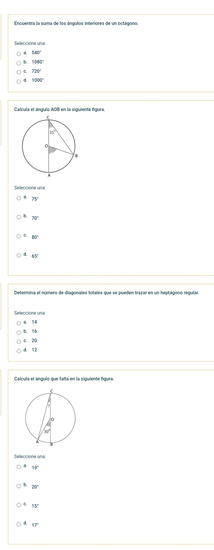 Encuentra la suma de los ángulos interiores de un octágono.
Seleccione una:
a.
b. 1080°
c. 720°
d. 1000°
Calcula el ángulo AOB en la siguiente figura.
Seleccione una:
a. 75°
b. 70°
C. 80°
d. 65°
Determina el número de diagonales totales que se pueden trazar en un heptágono regular.
Seleccione una:
a. 14
b. 16
c. 20
d. 12
Calcula el ángulo que falta en la siguiente figura.
a. 19°
b. 20°
c. 15°
d. 17°