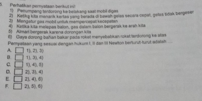 Perhatikan peryataan berikut ini!
1) Penumpang terdorong ke belakang saat mobil digas
2) Ketika kita menarik kertas yang berada di bawah gelas secara cepat, gelas tidak bergeser
3) Mengatur gas mobil untuk mempercepat kecepatan
4) Ketika kita melepas balon, gas dalam balon bergerak ke arah kita
5) Almari bergerak karena dorongan kita
6) Gaya dorong bahan bakar pada roket menyebabkan roket terdorong ke atas
Peryataan yang sesuai dengan hukum I, II dan III Newton berturut-turut adalah ....
A. □ 1),2),3)
B. □ 1),3),4)
C. □ 1),4),5)
D. □ 2),3),4)
E、 □ 2),4),6)
F. □ 2),5),6)