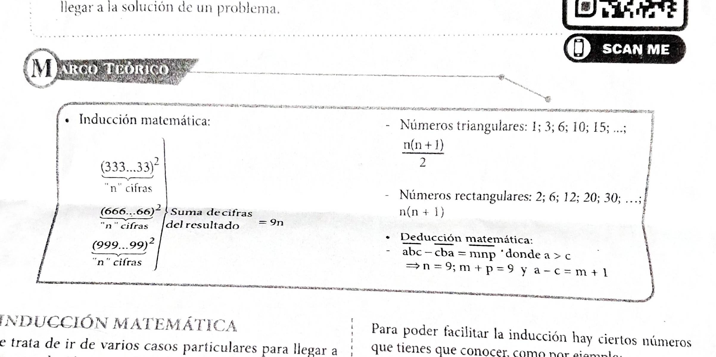 llegar a la solución de un problema. 
SCAN ME 
Marco teórico 
Inducción matemática: Números triangulares: 1; 3; 6; 10; 15; ...;
(333...33)^2
 (n(n+1))/2 
n" cifras 
Números rectangulares: 2; 6; 12; 20; 30; …; 
Suma decifras
n(n+1)
frac (666...66)^2''n''cifras del resultado =9n
frac (999...99)^2nn''cifras)^2
Deducción matemática:
overline abc-overline cba=overline mnp *donde a>c
Rightarrow n=9; m+p=9 y a-c=m+1
INDUCCIÓN MATEMÁTICA 
Para poder facilitar la inducción hay ciertos números 
e trata de ir de varios casos particulares para llegar a