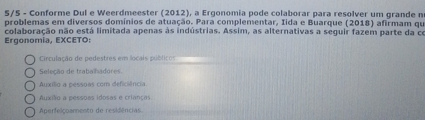 5/5 - Conforme Dul e Weerdmeester (2012), a Ergonomia pode colaborar para resolver um grande n
problemas em diversos domínios de atuação. Para complementar, Iida e Buarque (2018) afirmam qu
colaboração não está limitada apenas às indústrias. Assim, as alternativas a seguir fazem parte da co
Ergonomia, EXCETO:
Circulação de pedestres em locais públicos.
Seleção de trabalhadores.
Auxílio a pessoas com deficiência
Auxílio a pessoas idosas e crianças.
Aperfeiçoamento de residências.