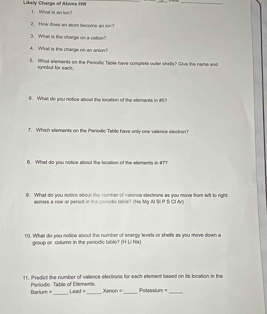 Likely Charge of Atoms HW_ 
_ 
_ 
1. What is an ion? 
2. How does an atom become an ion? 
3. What is the charge on a cation? 
4. What is the charge on an anion? 
5. What elements on the Periodic Table have complete outer shells? Give the name and 
symbol for each. 
6. What do you notice about the location of the elements in #5? 
7. Which elements on the Periodic Table have only one valence electron? 
8. What do you notice about the location of the elements in # 7? 
9. What do you notice about the number of vaience electrons as you move from left to right 
across a row or period in the periodic table? (Na Mg Al Si P S CI Ar) 
10. What do you notice about the number of energy levels or shells as you move down a 
group or column in the periodic table? (H Li Na) 
11. Predict the number of valence electrons for each element based on its location in the 
Periodic Table of Elements. 
Barium =_ Lead =_ Xenon =_ Potassium =_