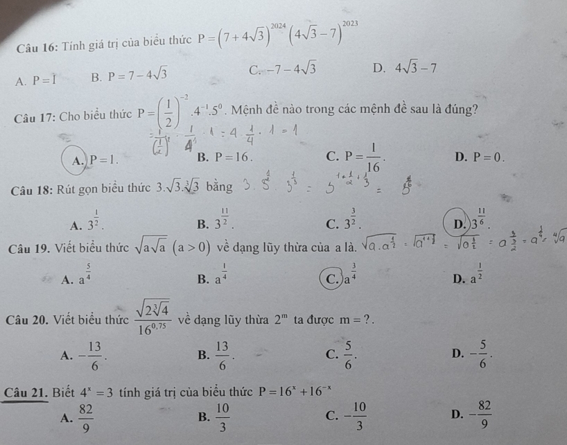 Tính giá trị của biểu thức P=(7+4sqrt(3))^2024(4sqrt(3)-7)^2023
A. P=hat I B. P=7-4sqrt(3) C. -7-4sqrt(3) D. 4sqrt(3)-7
Câu 17: Cho biểu thức P=( 1/2 )^-2.4^(-1).5^0. Mệnh đề nào trong các mệnh đề sau là đúng?
A. P=1. B. P=16. C. P= 1/16 . D. P=0.
Câu 18: Rút gọn biểu thức 3.sqrt(3).sqrt[3](3) bằng
A. 3^(frac 1)2. 3^(frac 11)2. 3^(frac 3)2. 3^(frac 11)6.
B.
C.
D.
Câu 19. Viết biểu thức sqrt(asqrt a)(a>0) về dạng lũy thừa của a là.
A. a^(frac 5)4 a^(frac 1)4 a^(frac 3)4 a^(frac 1)2
B.
C.
D.
Câu 20. Viết biểu thức frac sqrt(2sqrt [3]4)16^(0.75) về dạng lũy thừa 2^m ta được m= ? .
A. - 13/6 .  13/6 .  5/6 . - 5/6 .
B.
C.
D.
Câu 21. Biết 4^x=3 tính giá trị của biểu thức P=16^x+16^(-x)
A.  82/9   10/3  - 10/3  - 82/9 
B.
C.
D.